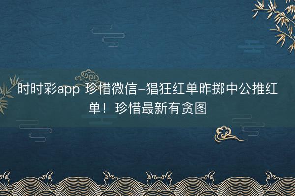 时时彩app 珍惜微信-猖狂红单昨掷中公推红单!珍惜最新有贪图