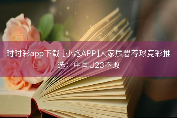 时时彩app下载 [小炮APP]大家辰馨荐球竞彩推选：中国U23不败