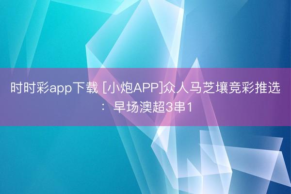 时时彩app下载 [小炮APP]众人马芝壤竞彩推选：早场澳超3串1
