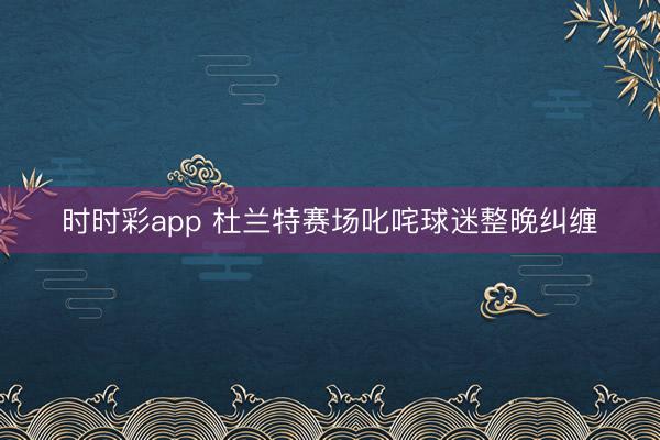 时时彩app 杜兰特赛场叱咤球迷整晚纠缠