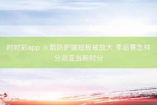 时时彩app 火箭防护端短板被放大 季后赛怎样分派亚当斯时分
