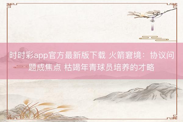 时时彩app官方最新版下载 火箭窘境：协议问题成焦点 枯竭年青球员培养的才略