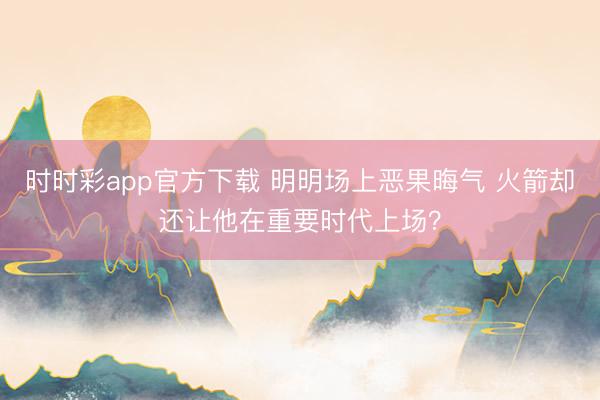 时时彩app官方下载 明明场上恶果晦气 火箭却还让他在重要时代上场？