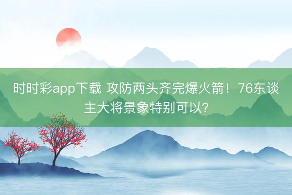 时时彩app下载 攻防两头齐完爆火箭!76东谈主大将景象特别可以?