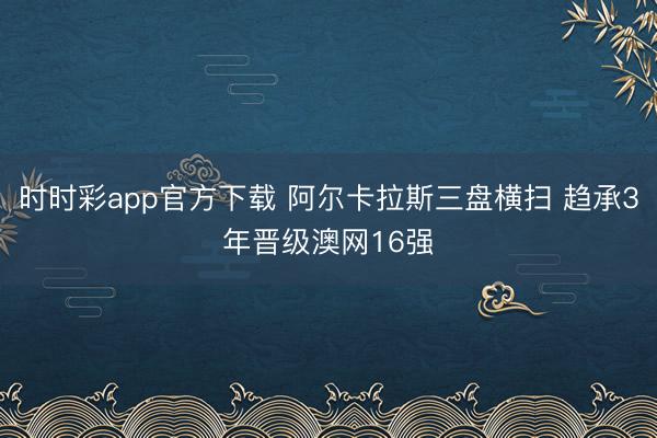 时时彩app官方下载 阿尔卡拉斯三盘横扫 趋承3年晋级澳网16强