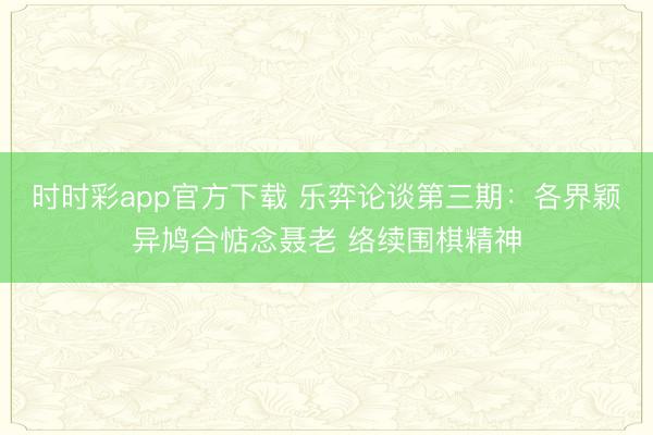 时时彩app官方下载 乐弈论谈第三期:各界颖异鸠合惦念聂老 络续围棋精神