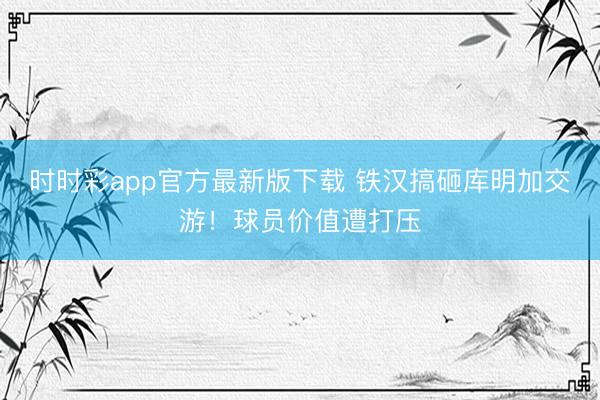 时时彩app官方最新版下载 铁汉搞砸库明加交游！球员价值遭打压