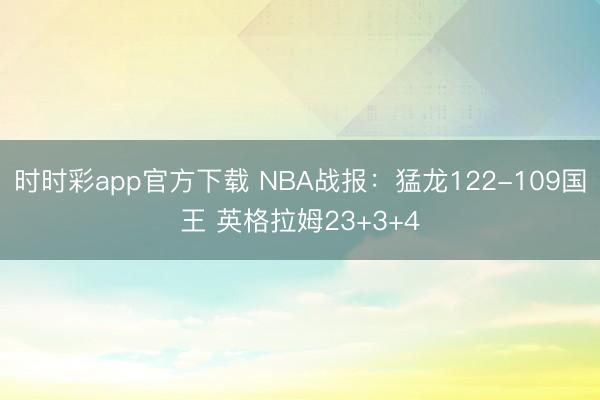 时时彩app官方下载 NBA战报：猛龙122-109国王 英格拉姆23+3+4