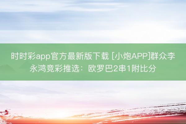 时时彩app官方最新版下载 [小炮APP]群众李永鸿竞彩推选：欧罗巴2串1附比分