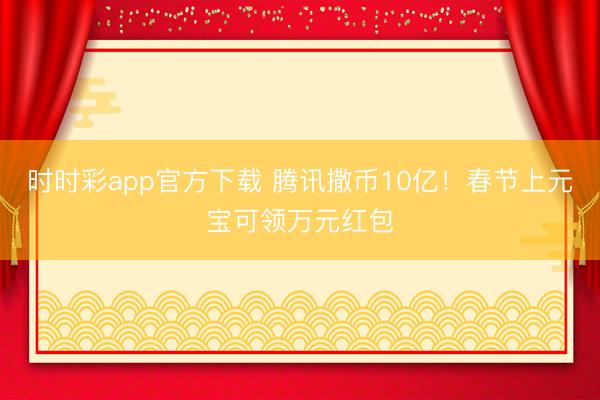时时彩app官方下载 腾讯撒币10亿！春节上元宝可领万元红包