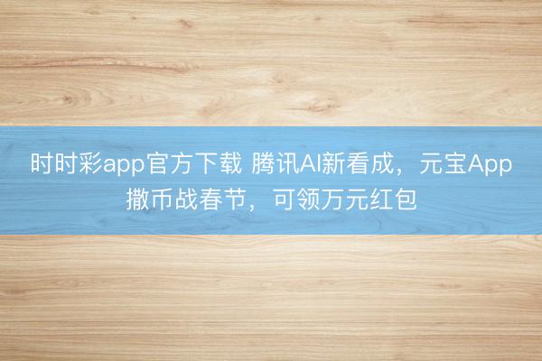 时时彩app官方下载 腾讯AI新看成，元宝App撒币战春节，可领万元红包