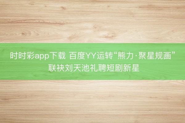 时时彩app下载 百度YY运转“熊力·聚星规画” 联袂刘天池礼聘短剧新星