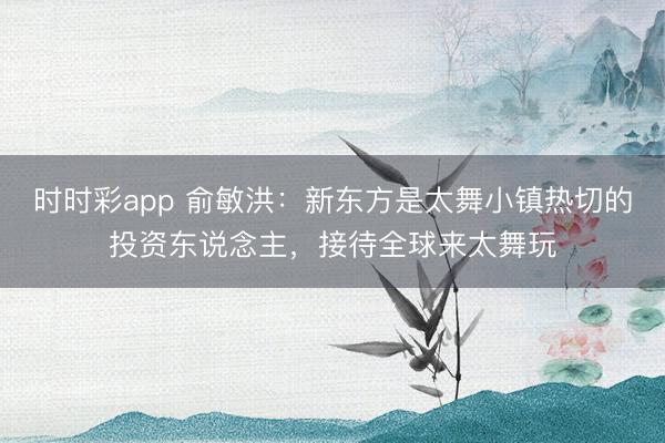 时时彩app 俞敏洪：新东方是太舞小镇热切的投资东说念主，接待全球来太舞玩
