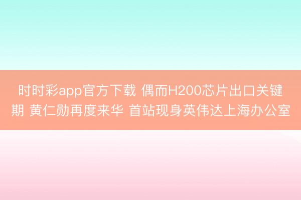 时时彩app官方下载 偶而H200芯片出口关键期 黄仁勋再度来华 首站现身英伟达上海办公室