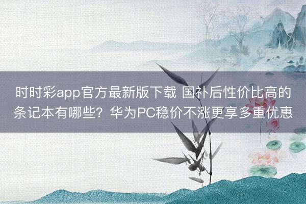 时时彩app官方最新版下载 国补后性价比高的条记本有哪些?华为PC稳价不涨更享多重优惠