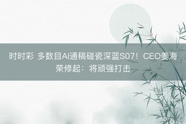 时时彩 多数目AI通稿碰瓷深蓝S07!CEO姜海荣修起:将顽强打击