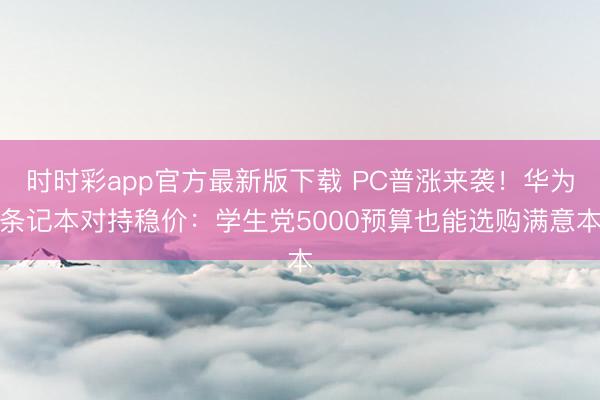 时时彩app官方最新版下载 PC普涨来袭！华为条记本对持稳价：学生党5000预算也能选购满意本