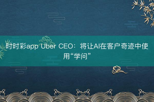 时时彩app Uber CEO：将让AI在客户奇迹中使用“学问”