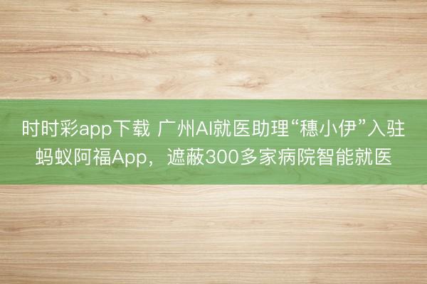 时时彩app下载 广州AI就医助理“穗小伊”入驻蚂蚁阿福App，遮蔽300多家病院智能就医