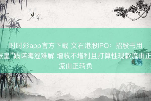 时时彩app官方下载 文石港股IPO：招股书用语“张皇”践诺晦涩难解 增收不增利且打算性现款流由正转负