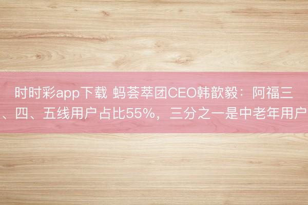 时时彩app下载 蚂荟萃团CEO韩歆毅:阿福三、四、五线用户占比55%,三分之一是中老年用户