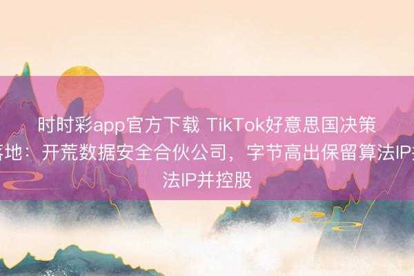 时时彩app官方下载 TikTok好意思国决策讲求落地：开荒数据安全合伙公司，字节高出保留算法IP并控股