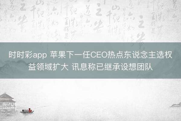 时时彩app 苹果下一任CEO热点东说念主选权益领域扩大 讯息称已继承设想团队