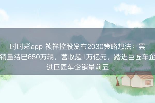 时时彩app 祯祥控股发布2030策略想法:罢了巨匠总销量结巴650万辆,营收超1万亿元,踏进巨匠车企销量前五