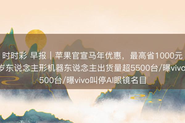 时时彩 早报｜苹果官宣马年优惠，最高省1000元/宇树清爽：客岁东说念主形机器东说念主出货量超5500台/曝vivo叫停AI眼镜名目