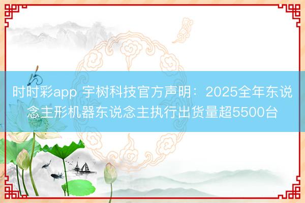 时时彩app 宇树科技官方声明：2025全年东说念主形机器东说念主执行出货量超5500台