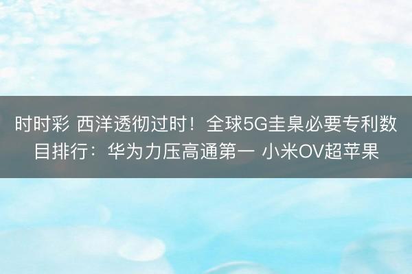 时时彩 西洋透彻过时！全球5G圭臬必要专利数目排行：华为力压高通第一 小米OV超苹果