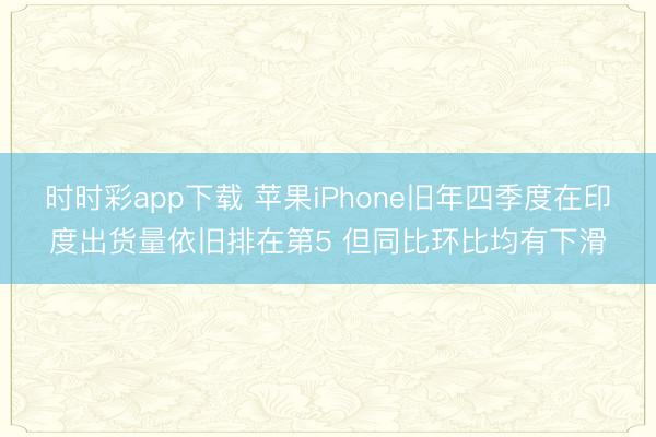 时时彩app下载 苹果iPhone旧年四季度在印度出货量依旧排在第5 但同比环比均有下滑