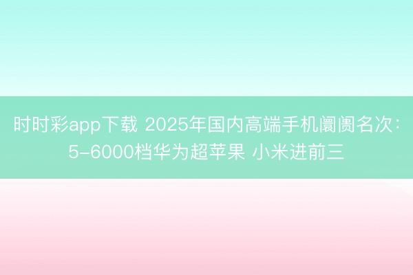 时时彩app下载 2025年国内高端手机阛阓名次：5-6000档华为超苹果 小米进前三
