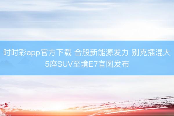 时时彩app官方下载 合股新能源发力 别克插混大5座SUV至境E7官图发布