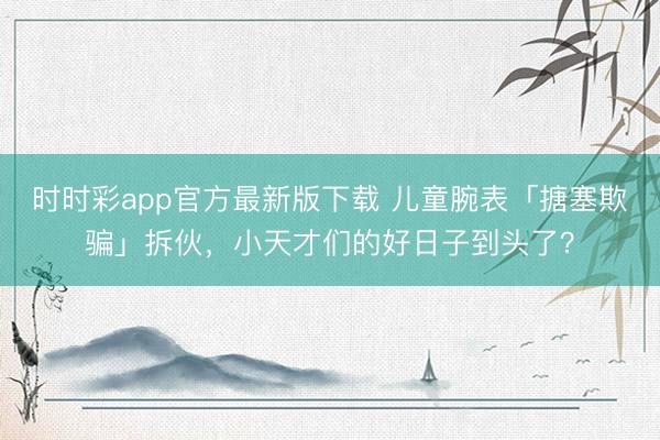 时时彩app官方最新版下载 儿童腕表「搪塞欺骗」拆伙，小天才们的好日子到头了？