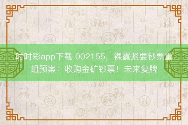时时彩app下载 002155,裸露紧要钞票重组预案:收购金矿钞票!未来复牌