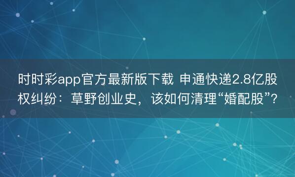 时时彩app官方最新版下载 申通快递2.8亿股权纠纷:草野创业史,该如何清理“婚配股”?