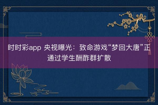时时彩app 央视曝光：致命游戏“梦回大唐”正通过学生酬酢群扩散