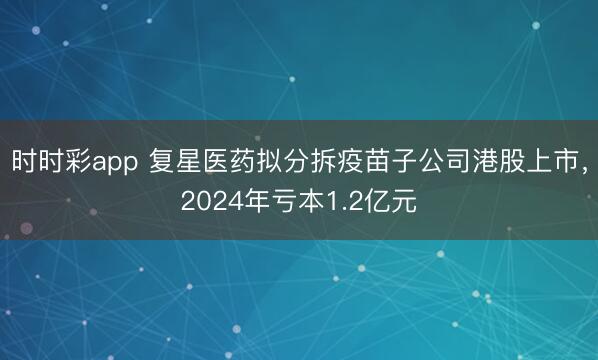 时时彩app 复星医药拟分拆疫苗子公司港股上市,2024年亏本1.2亿元