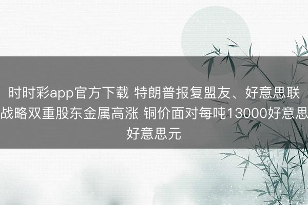 时时彩app官方下载 特朗普报复盟友、好意思联储战略双重股东金属高涨 铜价面对每吨13000好意思元