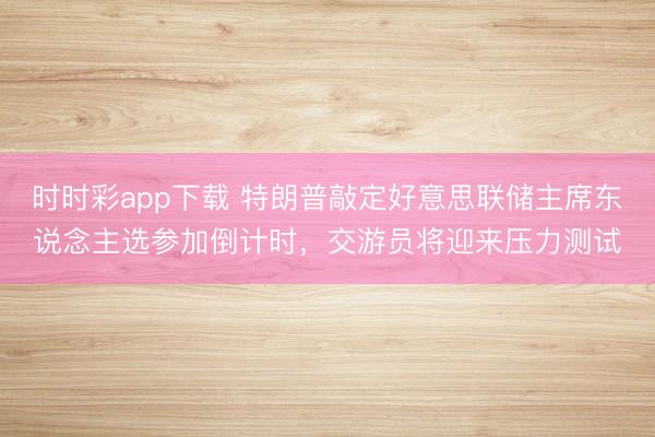 时时彩app下载 特朗普敲定好意思联储主席东说念主选参加倒计时，交游员将迎来压力测试