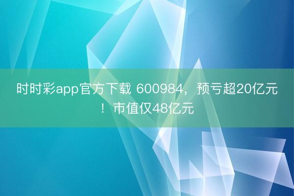 时时彩app官方下载 600984，预亏超20亿元！市值仅48亿元