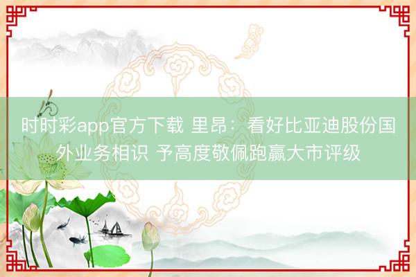 时时彩app官方下载 里昂：看好比亚迪股份国外业务相识 予高度敬佩跑赢大市评级