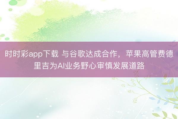 时时彩app下载 与谷歌达成合作，苹果高管费德里吉为AI业务野心审慎发展道路