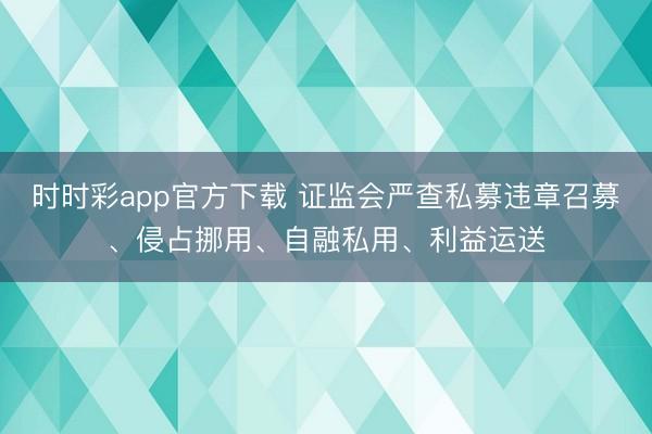 时时彩app官方下载 证监会严查私募违章召募、侵占挪用、自融私用、利益运送