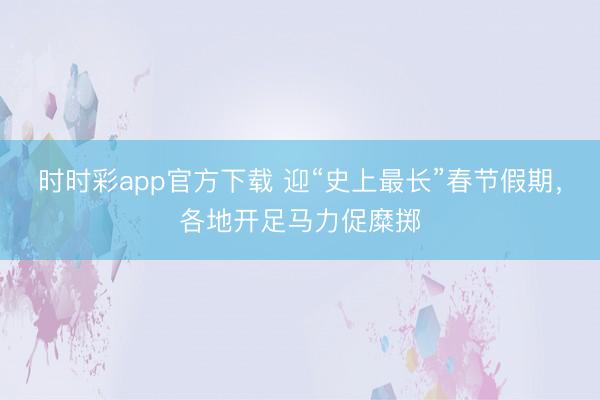 时时彩app官方下载 迎“史上最长”春节假期，各地开足马力促糜掷