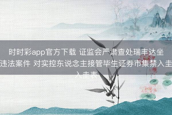 时时彩app官方下载 证监会严肃查处瑞丰达坐法违法案件 对实控东说念主接管毕生证券市集禁入圭表