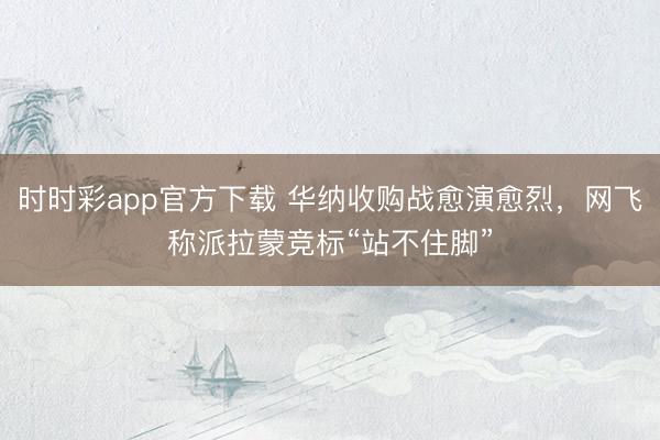 时时彩app官方下载 华纳收购战愈演愈烈,网飞称派拉蒙竞标“站不住脚”