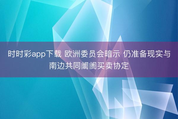 时时彩app下载 欧洲委员会暗示 仍准备现实与南边共同阛阓买卖协定
