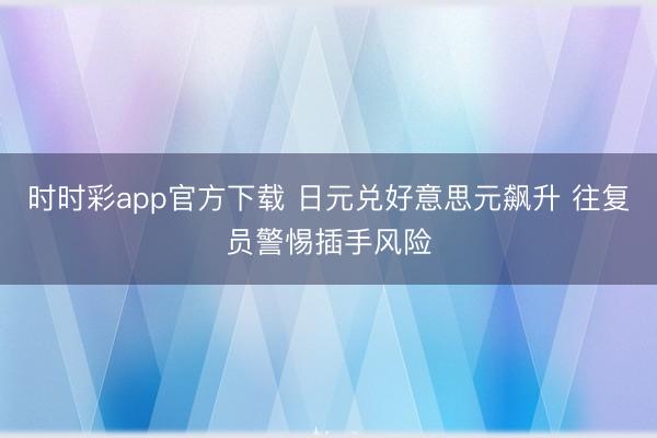 时时彩app官方下载 日元兑好意思元飙升 往复员警惕插手风险
